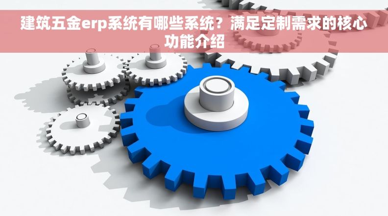 建筑五金erp系统有哪些系统？满足定制需求的核心功能介绍