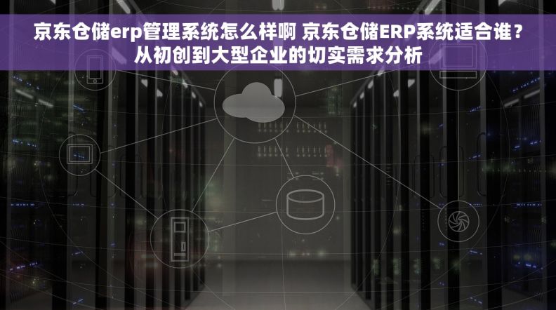 京东仓储erp管理系统怎么样啊 京东仓储ERP系统适合谁？从初创到大型企业的切实需求分析