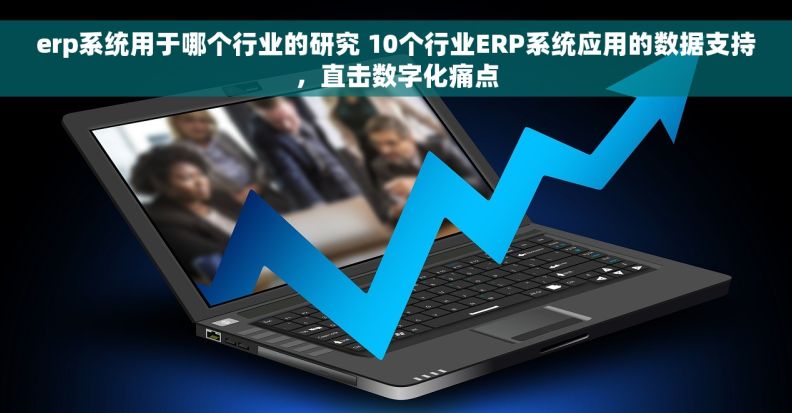 erp系统用于哪个行业的研究 10个行业ERP系统应用的数据支持，直击数字化痛点