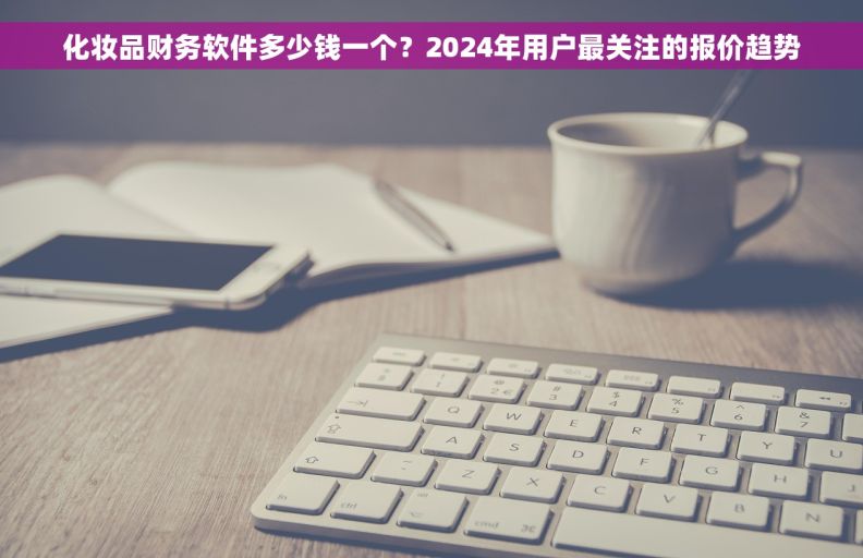化妆品财务软件多少钱一个？2024年用户最关注的报价趋势