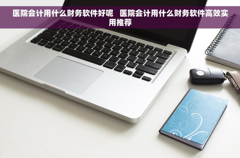 医院会计用什么财务软件好呢   医院会计用什么财务软件高效实用推荐