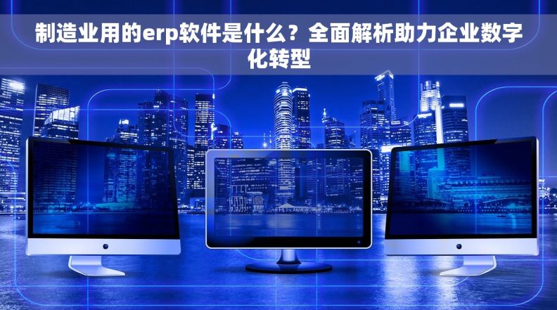 制造业用的erp软件是什么？全面解析助力企业数字化转型