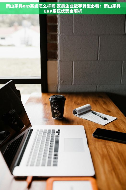 南山家具erp系统怎么样啊 家具企业数字转型必看：南山家具ERP系统优势全解析