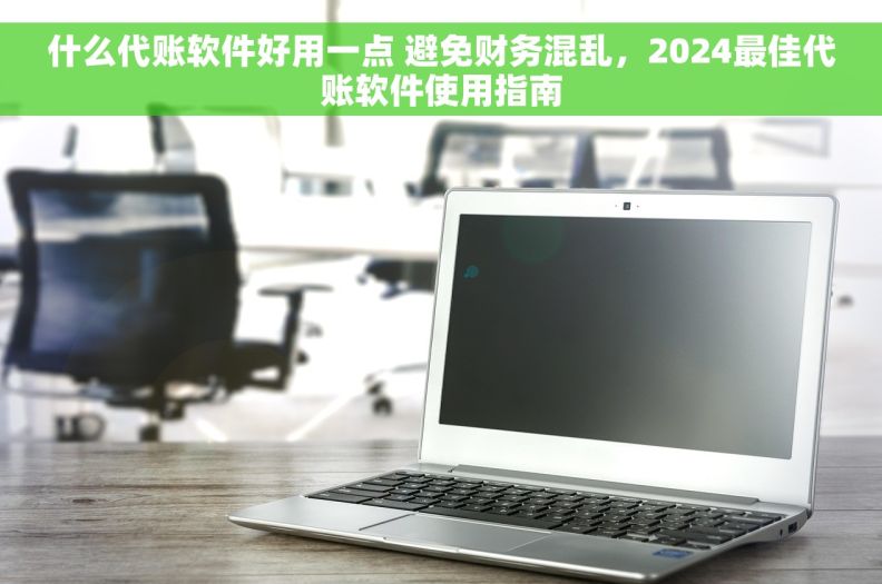 什么代账软件好用一点 避免财务混乱，2024最佳代账软件使用指南