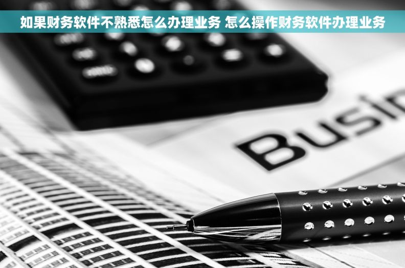 如果财务软件不熟悉怎么办理业务 怎么操作财务软件办理业务