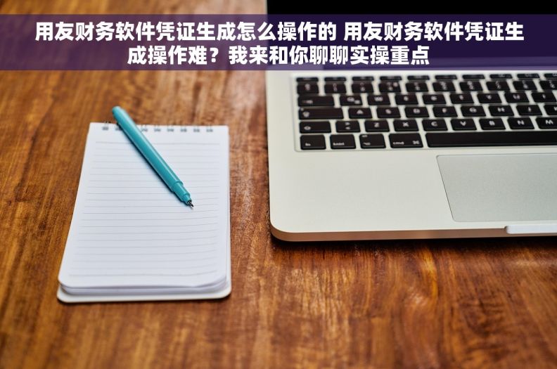 用友财务软件凭证生成怎么操作的 用友财务软件凭证生成操作难？我来和你聊聊实操重点
