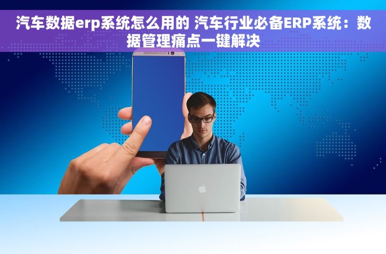 汽车数据erp系统怎么用的 汽车行业必备ERP系统：数据管理痛点一键解决