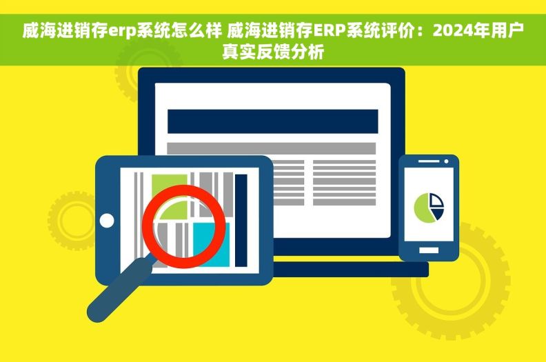威海进销存erp系统怎么样 威海进销存ERP系统评价：2024年用户真实反馈分析