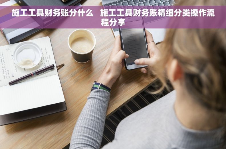 施工工具财务账分什么 施工工具财务账精细分类操作流程分享 施工工具财务账分什么 施工工具财务账精细分类操作流程分享