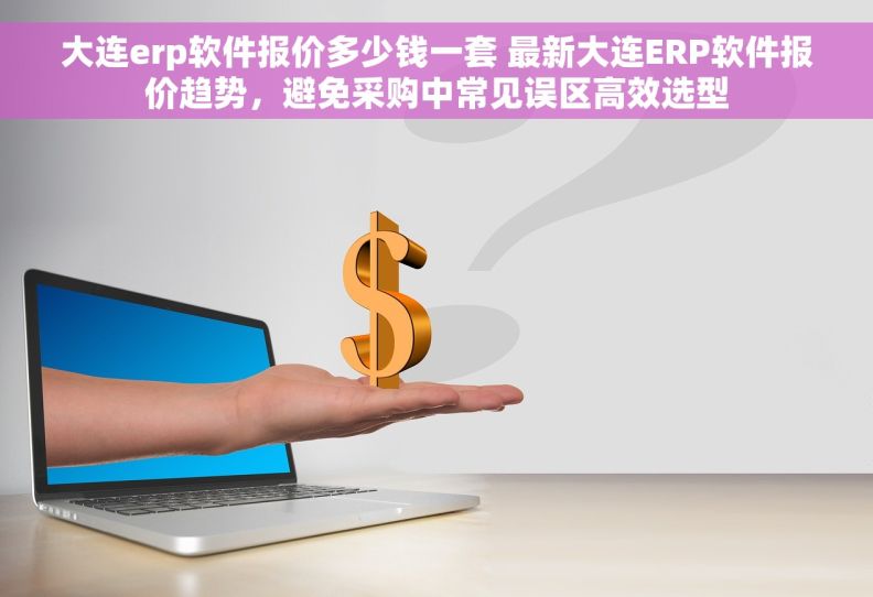 大连erp软件报价多少钱一套 最新大连ERP软件报价趋势，避免采购中常见误区高效选型
