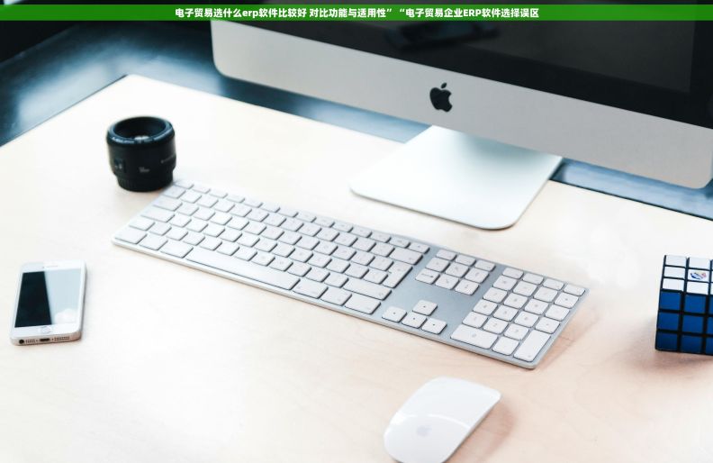 电子贸易选什么erp软件比较好 对比功能与适用性”“电子贸易企业ERP软件选择误区