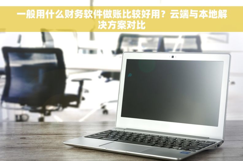 一般用什么财务软件做账比较好用？云端与本地解决方案对比
