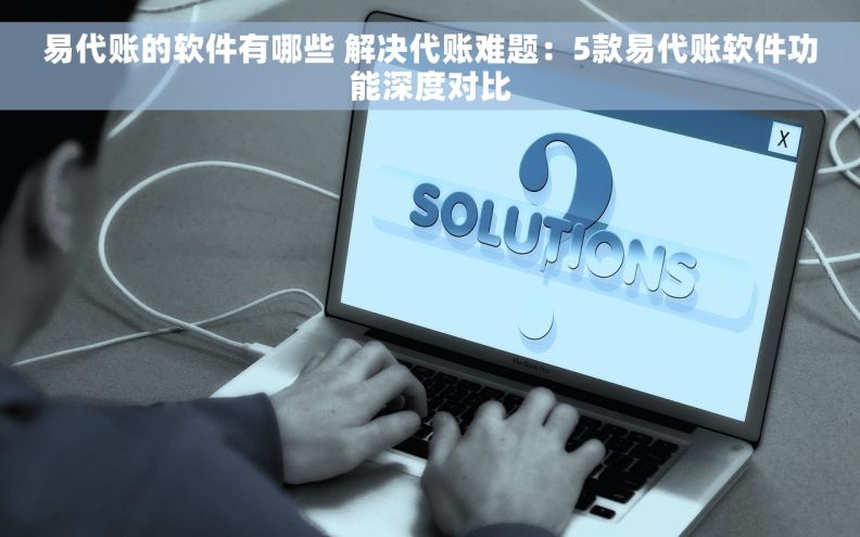 易代账的软件有哪些 解决代账难题：5款易代账软件功能深度对比