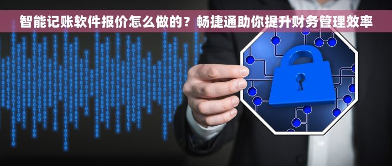 智能记账软件报价怎么做的？畅捷通助你提升财务管理效率