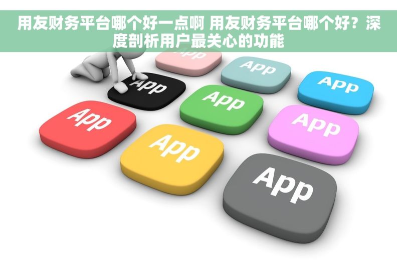 用友财务平台哪个好一点啊 用友财务平台哪个好？深度剖析用户最关心的功能