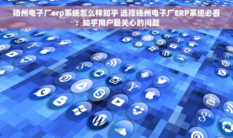 扬州电子厂erp系统怎么样知乎 选择扬州电子厂ERP系统必看：知乎用户最关心的问题