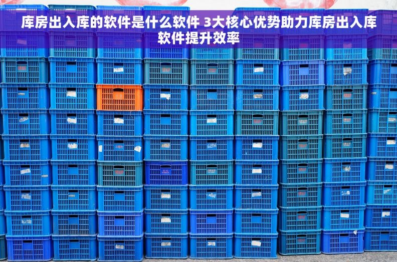 库房出入库的软件是什么软件 3大核心优势助力库房出入库软件提升效率