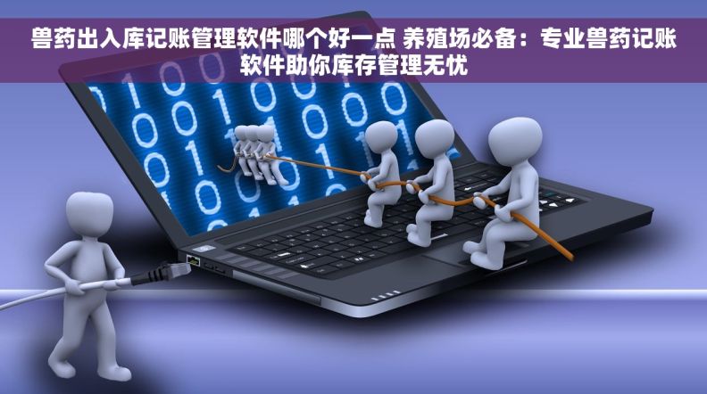 兽药出入库记账管理软件哪个好一点 养殖场必备:专业兽药记账软件助你库存管理无忧 兽药出入库记账管理软件哪个好一点 养殖场必备:专业兽药记账软件助你库存管理无忧