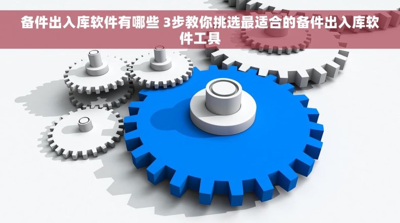 备件出入库软件有哪些 3步教你挑选最适合的备件出入库软件工具