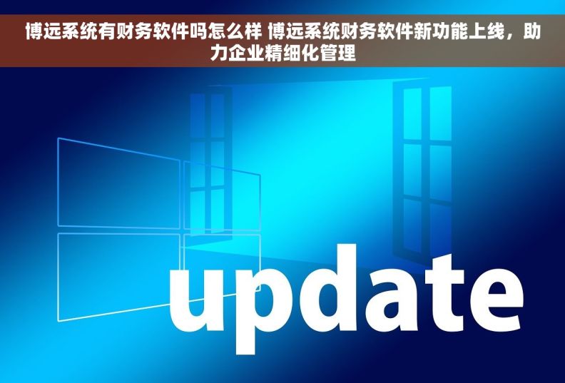 博远系统有财务软件吗怎么样 博远系统财务软件新功能上线，助力企业精细化管理