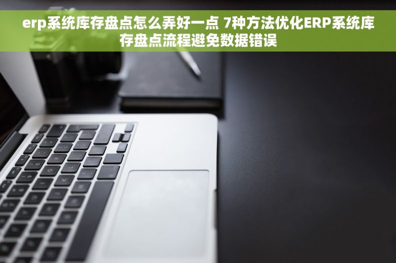 erp系统库存盘点怎么弄好一点 7种方法优化ERP系统库存盘点流程避免数据错误