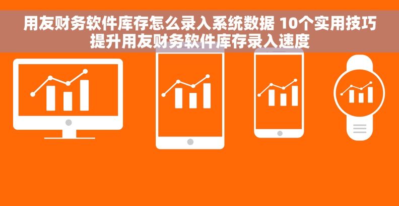 用友财务软件库存怎么录入系统数据 10个实用技巧提升用友财务软件库存录入速度