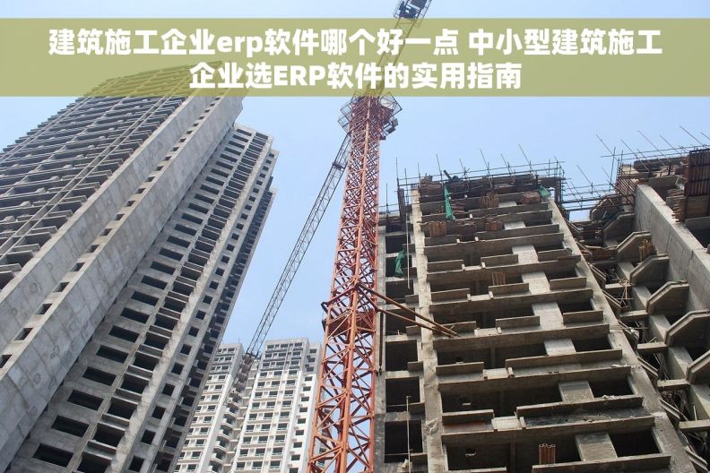 建筑施工企业erp软件哪个好一点 中小型建筑施工企业选ERP软件的实用指南