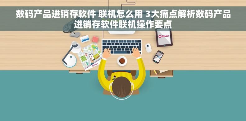 数码产品进销存软件 联机怎么用 3大痛点解析数码产品进销存软件联机操作要点
