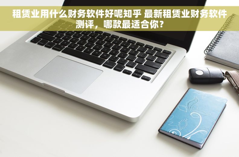 租赁业用什么财务软件好呢知乎 最新租赁业财务软件测评，哪款最适合你？