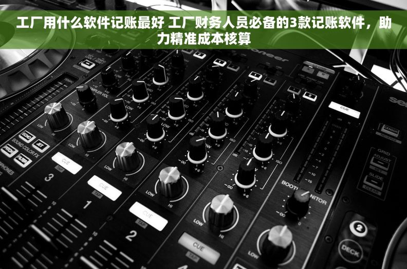 工厂用什么软件记账最好 工厂财务人员必备的3款记账软件，助力精准成本核算