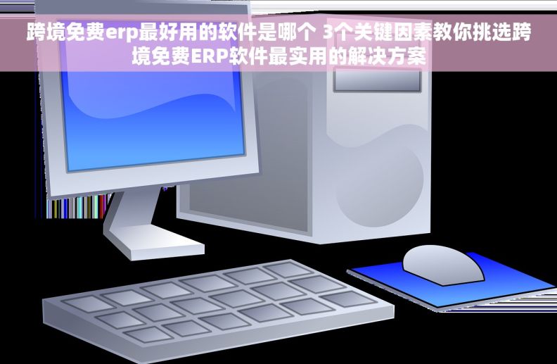 跨境免费erp最好用的软件是哪个 3个关键因素教你挑选跨境免费ERP软件最实用的解决方案