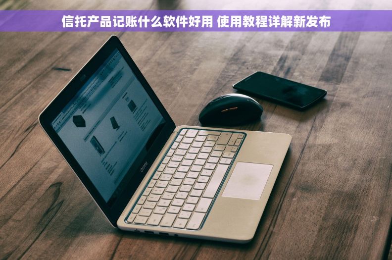 信托产品记账什么软件好用 使用教程详解新发布 信托产品记账什么软件好用 使用教程详解新发布