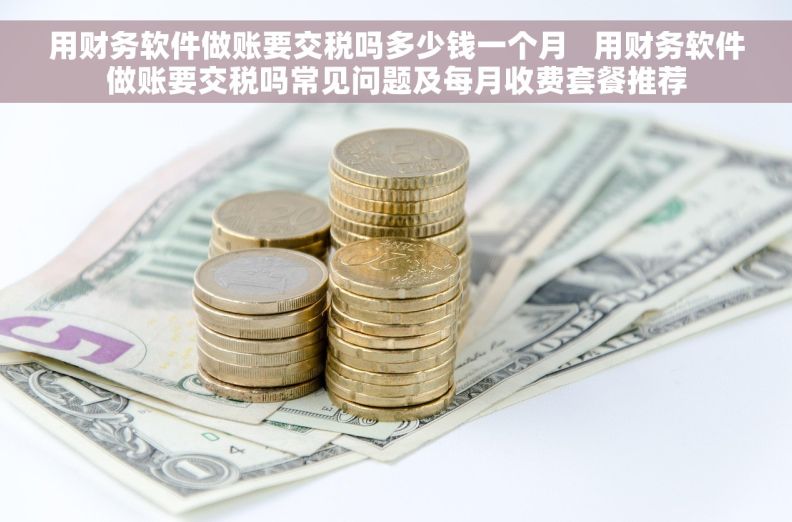 用财务软件做账要交税吗多少钱一个月   用财务软件做账要交税吗常见问题及每月收费套餐推荐