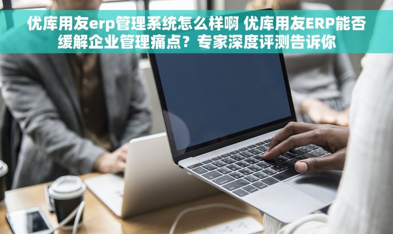 优库用友erp管理系统怎么样啊 优库用友ERP能否缓解企业管理痛点？专家深度评测告诉你