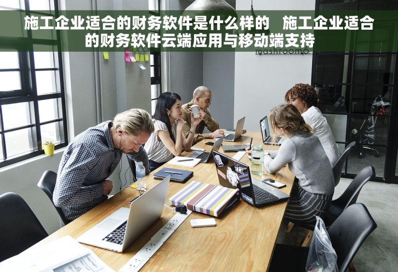 施工企业适合的财务软件是什么样的   施工企业适合的财务软件云端应用与移动端支持