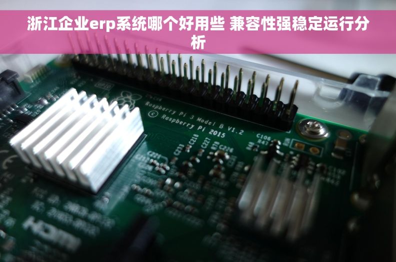 浙江企业erp系统哪个好用些 兼容性强稳定运行分析