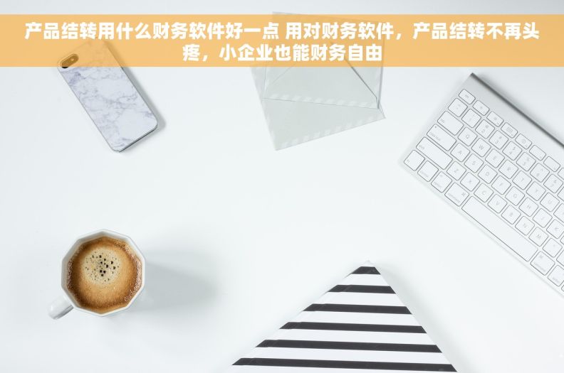 产品结转用什么财务软件好一点 用对财务软件，产品结转不再头疼，小企业也能财务自由