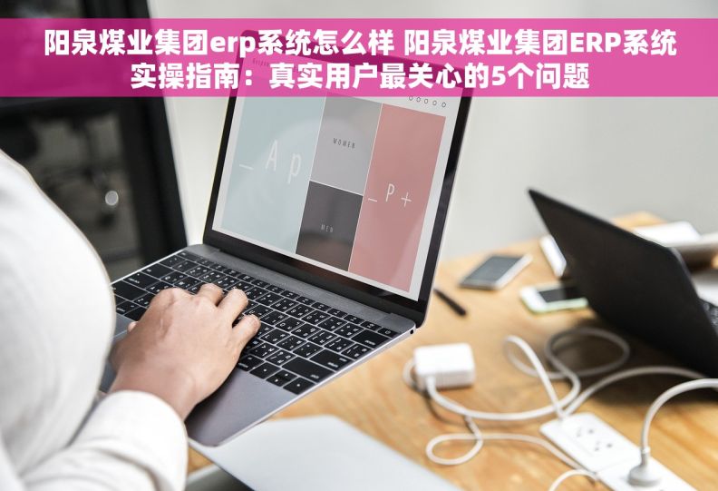 阳泉煤业集团erp系统怎么样 阳泉煤业集团ERP系统实操指南：真实用户最关心的5个问题