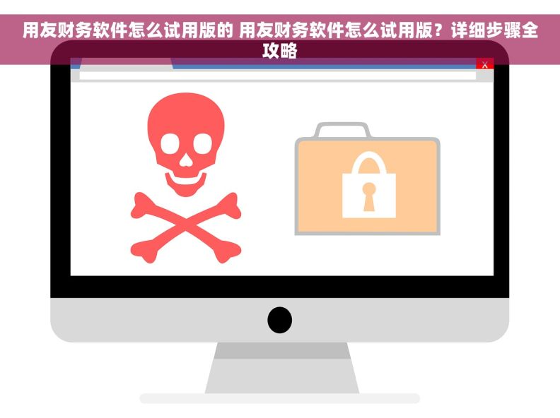 用友财务软件怎么试用版的 用友财务软件怎么试用版？详细步骤全攻略