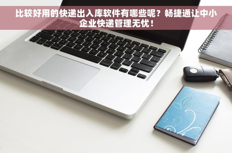 比较好用的快递出入库软件有哪些呢？畅捷通让中小企业快递管理无忧！