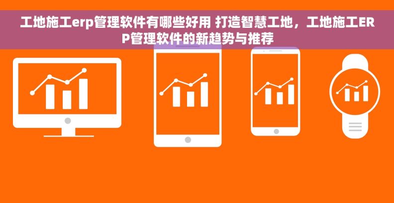 工地施工erp管理软件有哪些好用 打造智慧工地,工地施工ERP管理软件的新趋势与推荐 工地施工erp管理软件有哪些好用 打造智慧工地,工地施工ERP管理软件的新趋势与推荐