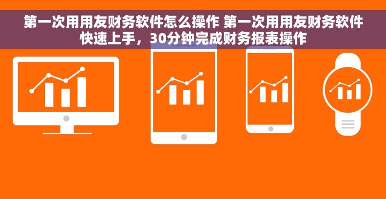 第一次用用友财务软件怎么操作 第一次用用友财务软件快速上手，30分钟完成财务报表操作