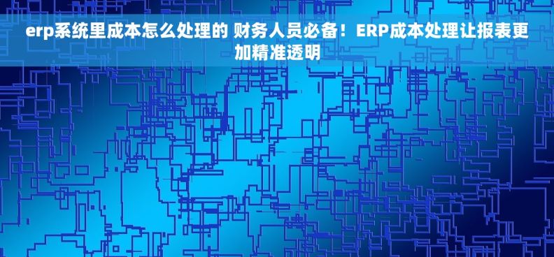erp系统里成本怎么处理的 财务人员必备！ERP成本处理让报表更加精准透明