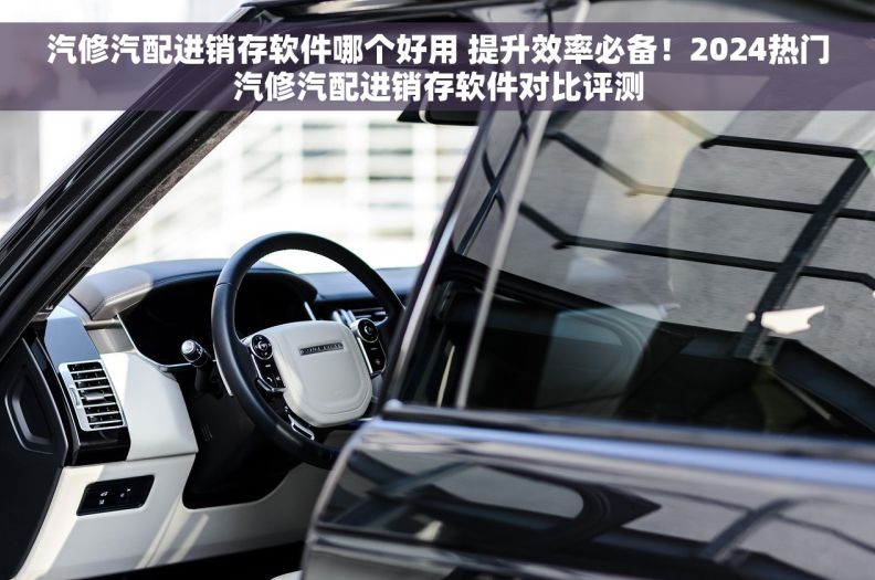 汽修汽配进销存软件哪个好用 提升效率必备！2024热门汽修汽配进销存软件对比评测