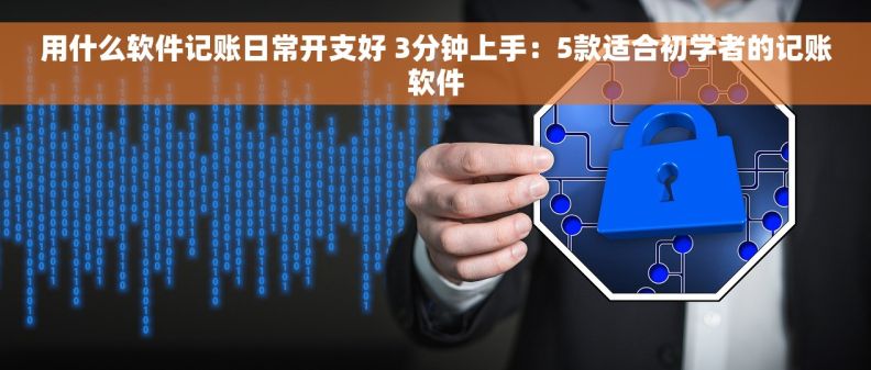 用什么软件记账日常开支好 3分钟上手：5款适合初学者的记账软件