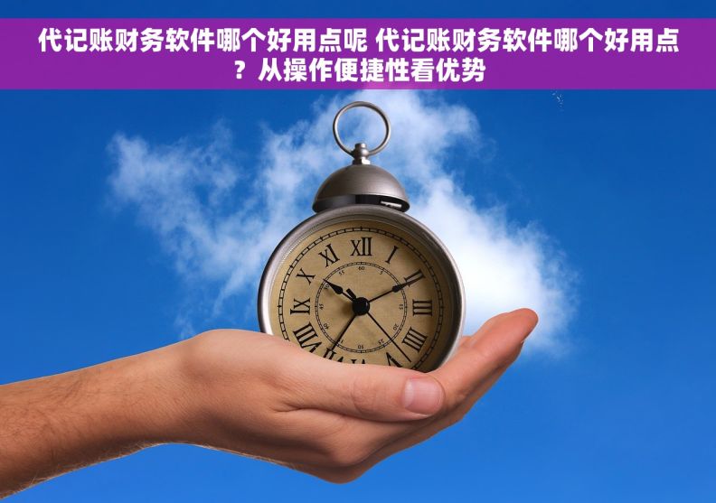代记账财务软件哪个好用点呢 代记账财务软件哪个好用点？从操作便捷性看优势