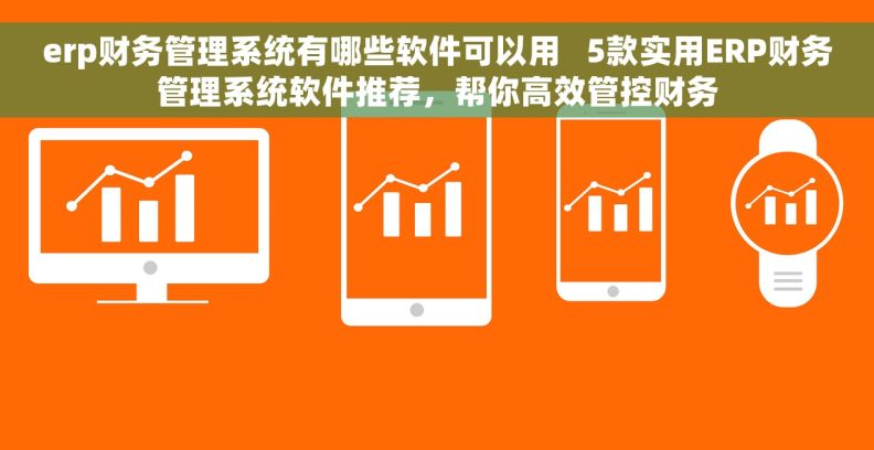 erp财务管理系统有哪些软件可以用   5款实用ERP财务管理系统软件推荐，帮你高效管控财务