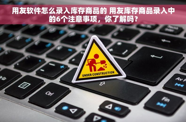用友软件怎么录入库存商品的 用友库存商品录入中的6个注意事项，你了解吗？