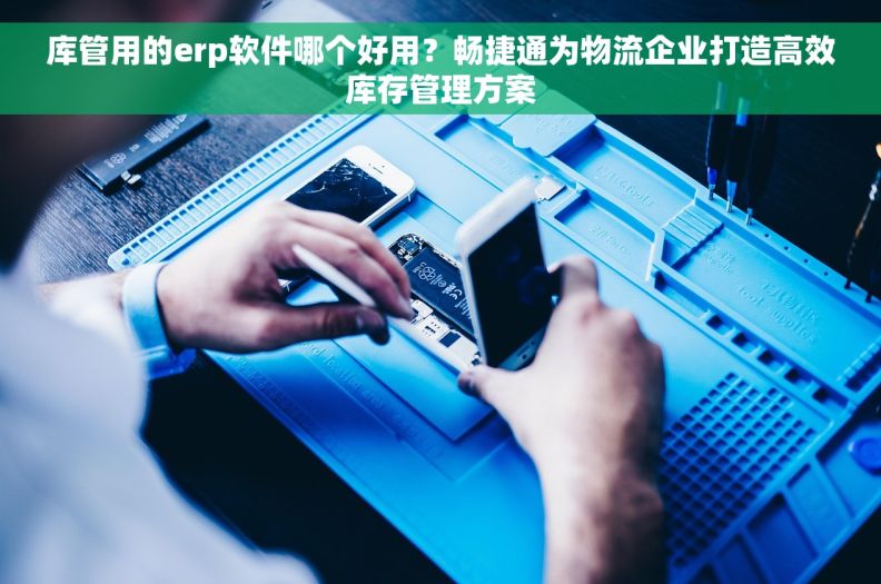 库管用的erp软件哪个好用？畅捷通为物流企业打造高效库存管理方案