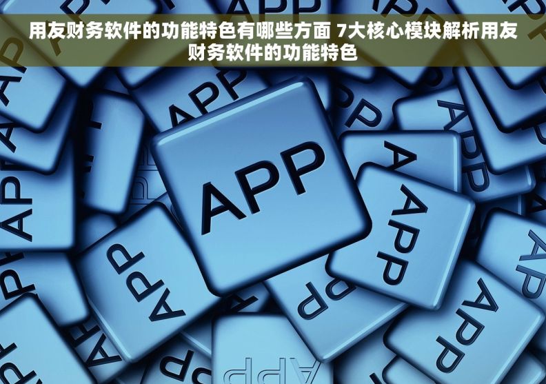 用友财务软件的功能特色有哪些方面 7大核心模块解析用友财务软件的功能特色